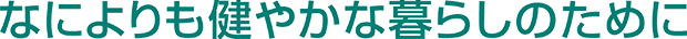 なによりも健やかな暮らしのために